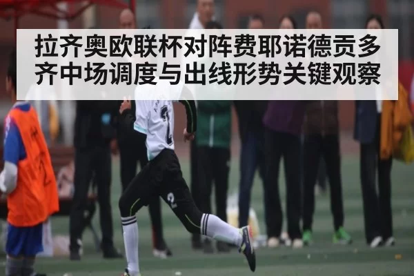 拉齐奥欧联杯对阵费耶诺德贡多齐中场调度与出线形势关键观察